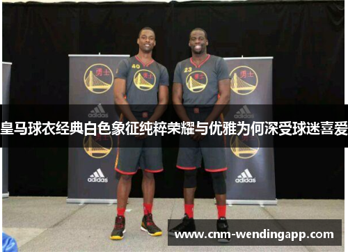 皇马球衣经典白色象征纯粹荣耀与优雅为何深受球迷喜爱