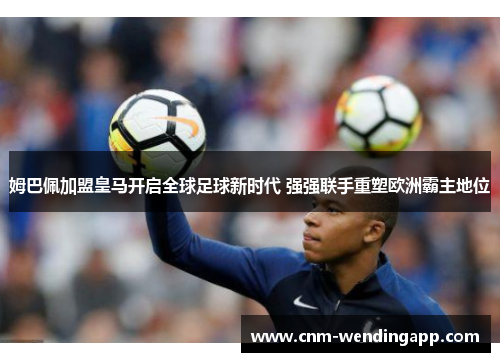 姆巴佩加盟皇马开启全球足球新时代 强强联手重塑欧洲霸主地位