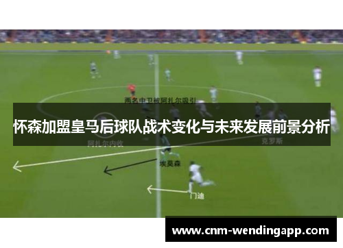 怀森加盟皇马后球队战术变化与未来发展前景分析 怀森加盟皇马后球队战术变化与未来发展前景分析
