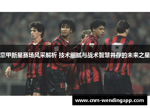意甲新星赛场风采解析 技术细腻与战术智慧并存的未来之星