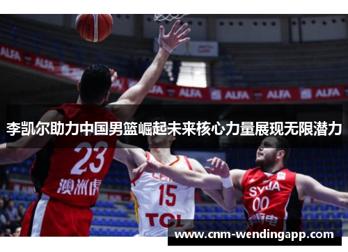 李凯尔助力中国男篮崛起未来核心力量展现无限潜力 李凯尔助力中国男篮崛起未来核心力量展现无限潜力