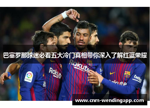 巴塞罗那球迷必看五大冷门真相带你深入了解红蓝荣耀