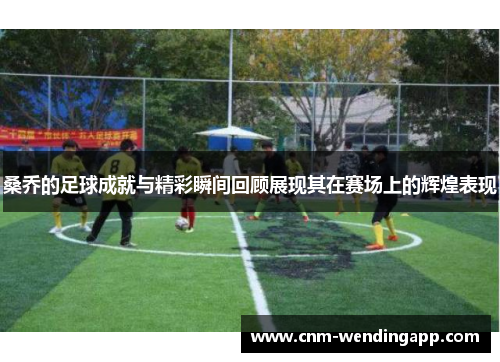 桑乔的足球成就与精彩瞬间回顾展现其在赛场上的辉煌表现