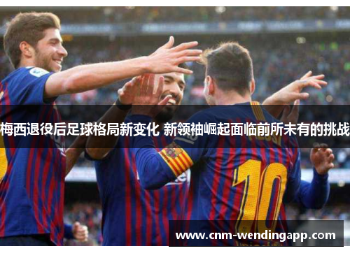 梅西退役后足球格局新变化 新领袖崛起面临前所未有的挑战