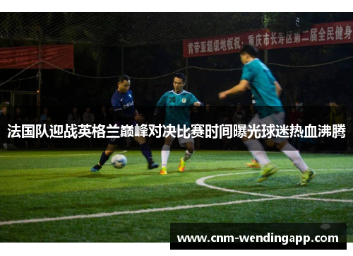 法国队迎战英格兰巅峰对决比赛时间曝光球迷热血沸腾