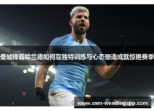 曼城锋霸哈兰德如何靠独特训练与心态塑造成就惊艳赛季