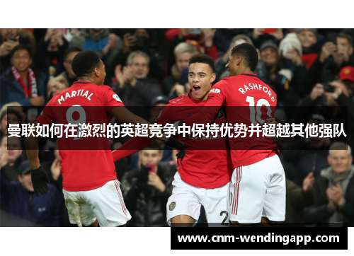 曼联如何在激烈的英超竞争中保持优势并超越其他强队 曼联如何在激烈的英超竞争中保持优势并超越其他强队