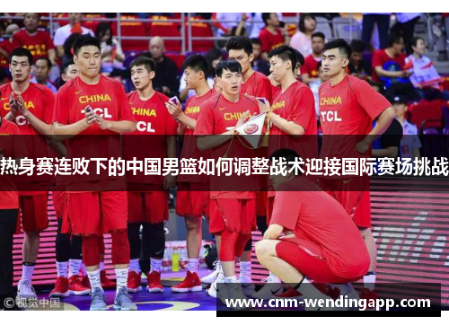 热身赛连败下的中国男篮如何调整战术迎接国际赛场挑战 热身赛连败下的中国男篮如何调整战术迎接国际赛场挑战