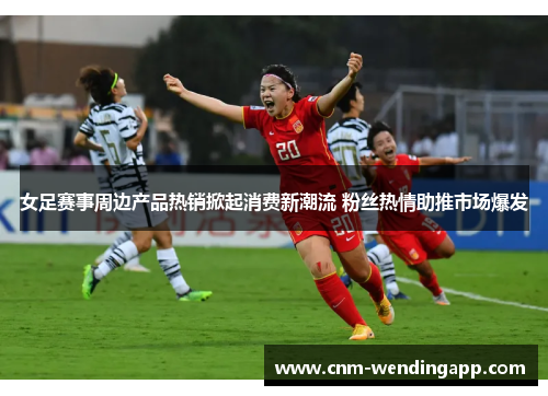 女足赛事周边产品热销掀起消费新潮流 粉丝热情助推市场爆发