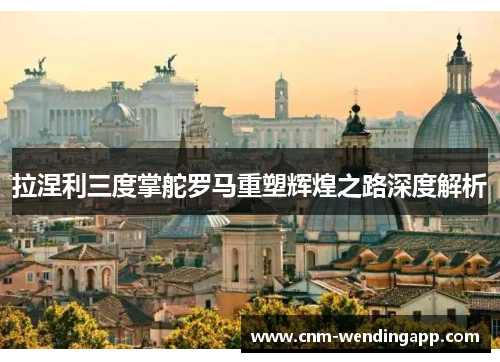 拉涅利三度掌舵罗马重塑辉煌之路深度解析