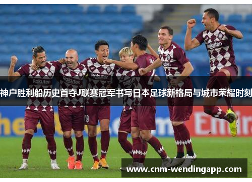 神户胜利船历史首夺J联赛冠军书写日本足球新格局与城市荣耀时刻