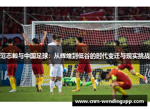 范志毅与中国足球：从辉煌到低谷的时代变迁与现实挑战