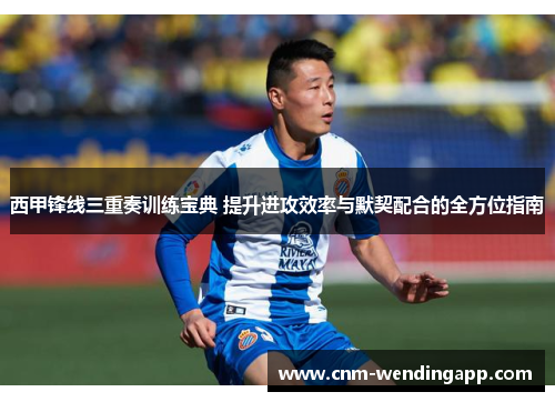 西甲锋线三重奏训练宝典 提升进攻效率与默契配合的全方位指南