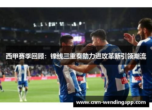 西甲赛季回顾：锋线三重奏助力进攻革新引领潮流