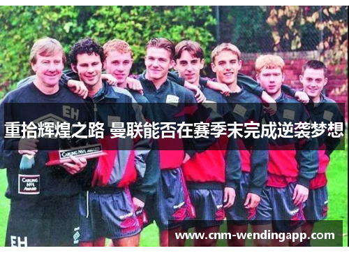 重拾辉煌之路 曼联能否在赛季末完成逆袭梦想