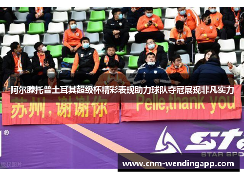 阿尔滕托普土耳其超级杯精彩表现助力球队夺冠展现非凡实力