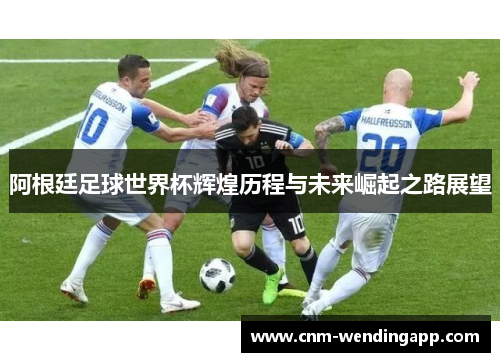 阿根廷足球世界杯辉煌历程与未来崛起之路展望