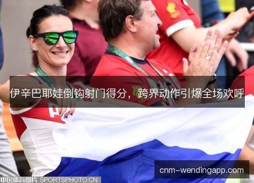 伊辛巴耶娃倒钩射门得分，跨界动作引爆全场欢呼