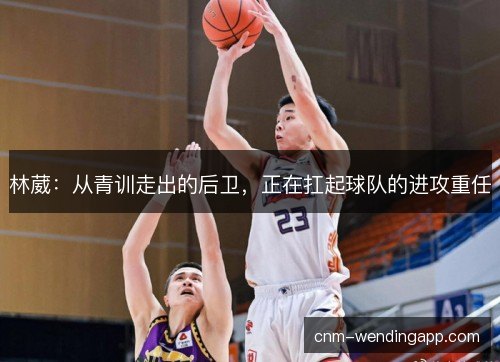 林葳：从青训走出的后卫，正在扛起球队的进攻重任